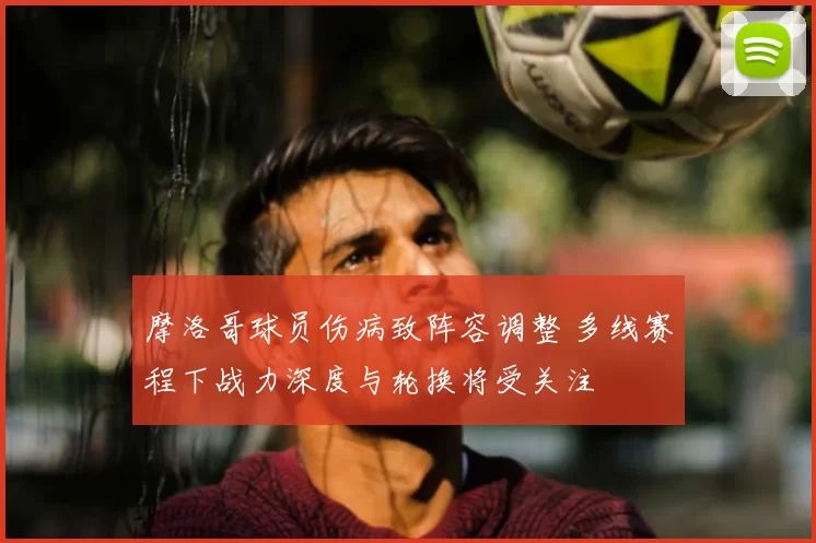 摩洛哥球员伤病致阵容调整 多线赛程下战力深度与轮换将受关注