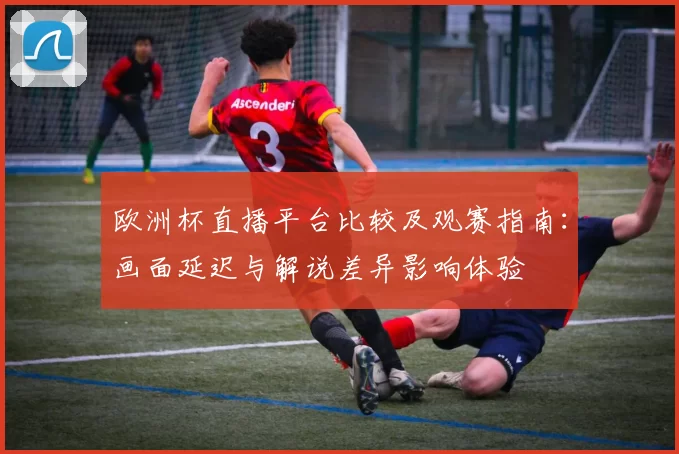 欧洲杯直播平台比较及观赛指南：画面延迟与解说差异影响体验