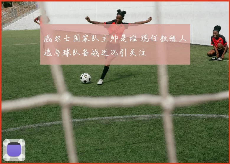 威尔士国家队主帅是谁 现任教练人选与球队备战近况引关注