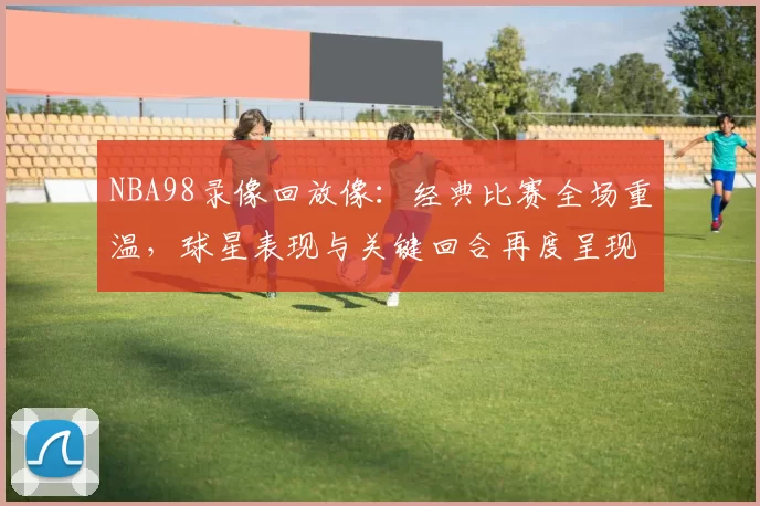 NBA98录像回放像：经典比赛全场重温，球星表现与关键回合再度呈现