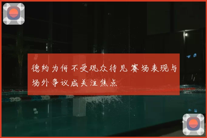 德约为何不受观众待见 赛场表现与场外争议成关注焦点