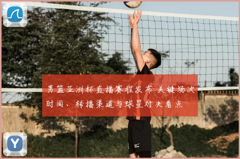 男篮亚洲杯直播赛程发布 关键场次时间、转播渠道与球星对决看点