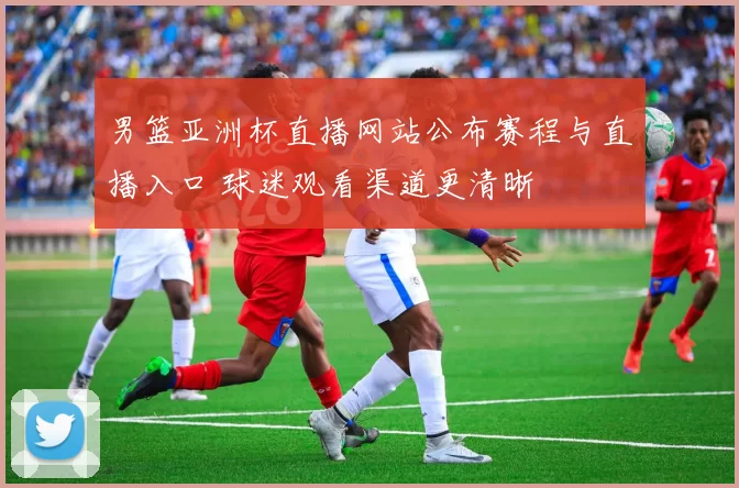 男篮亚洲杯直播网站公布赛程与直播入口 球迷观看渠道更清晰