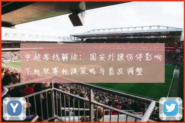中超客栈解读：国安外援伤停影响下轮联赛轮换策略与首发调整