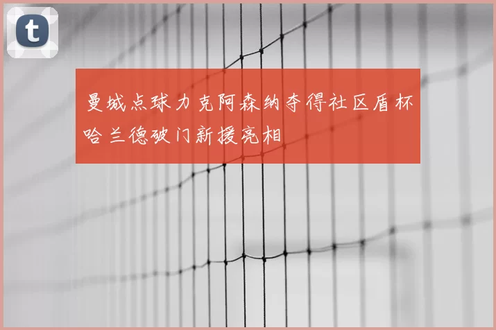 曼城点球力克阿森纳夺得社区盾杯哈兰德破门新援亮相