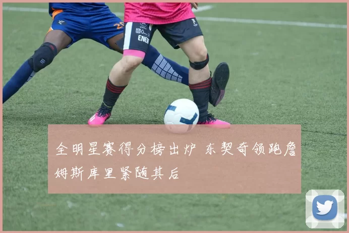 全明星赛得分榜出炉 东契奇领跑詹姆斯库里紧随其后