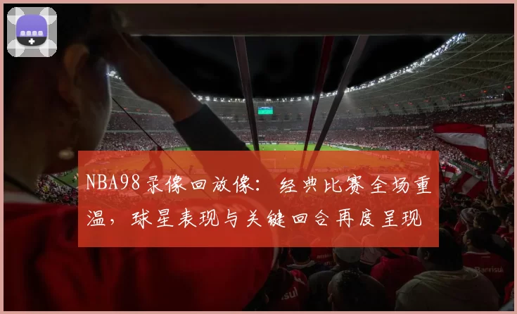 NBA98录像回放像：经典比赛全场重温，球星表现与关键回合再度呈现