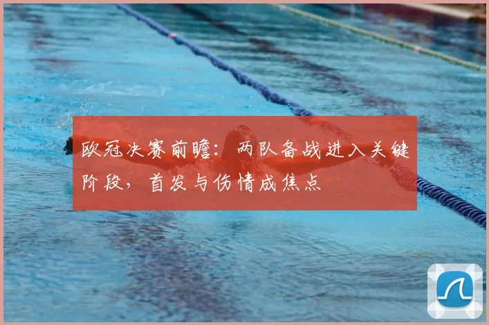 欧冠决赛前瞻：两队备战进入关键阶段，首发与伤情成焦点