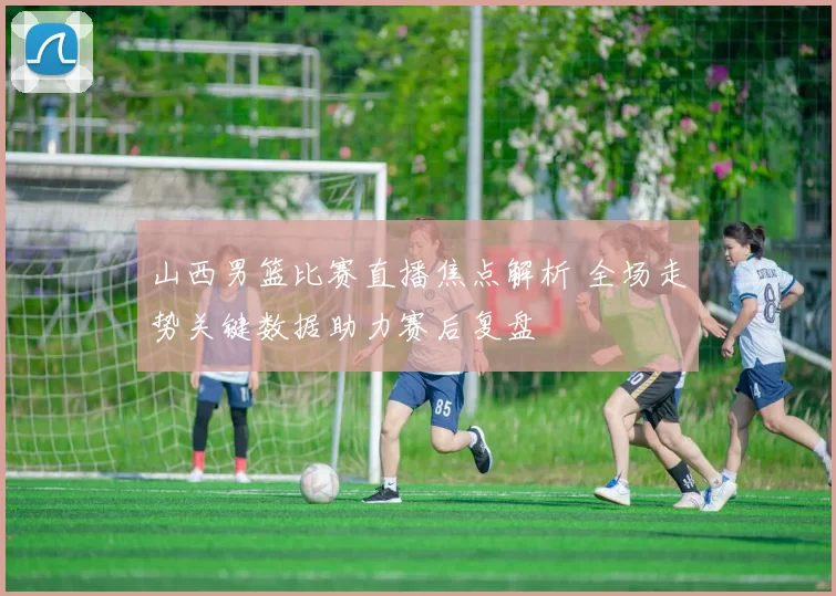 山西男篮比赛直播焦点解析 全场走势关键数据助力赛后复盘