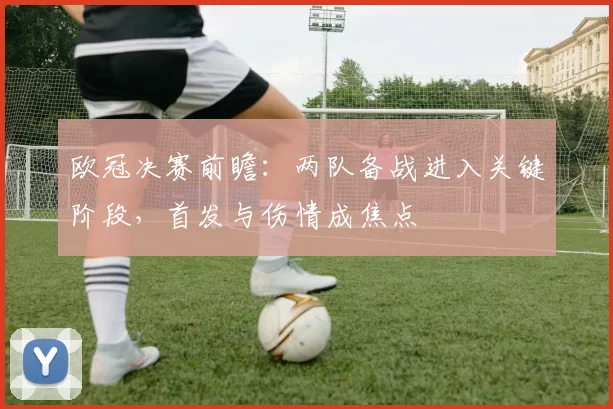 欧冠决赛前瞻：两队备战进入关键阶段，首发与伤情成焦点