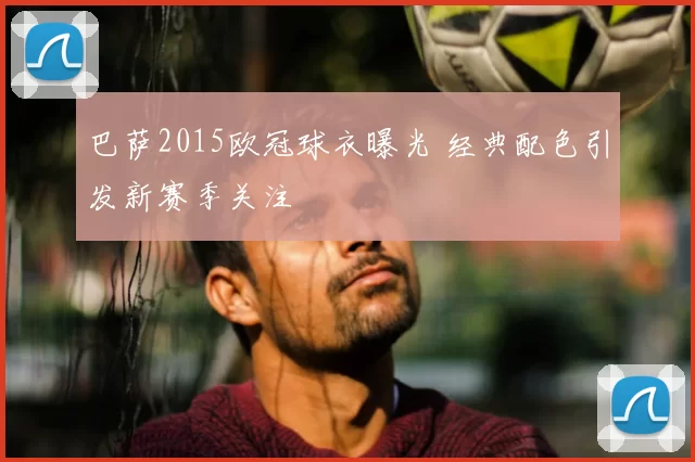 巴萨2015欧冠球衣曝光 经典配色引发新赛季关注