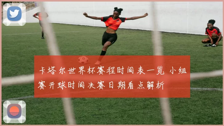 卡塔尔世界杯赛程时间表一览 小组赛开球时间决赛日期看点解析