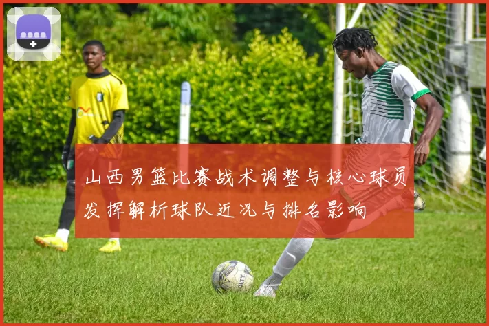 山西男篮比赛战术调整与核心球员发挥解析球队近况与排名影响