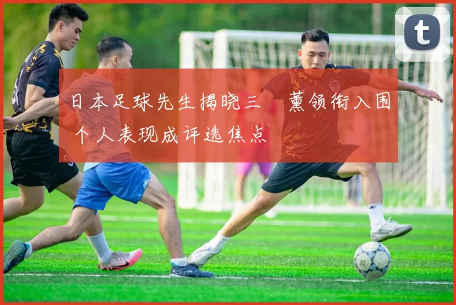 日本足球先生揭晓三笘薰领衔入围 个人表现成评选焦点