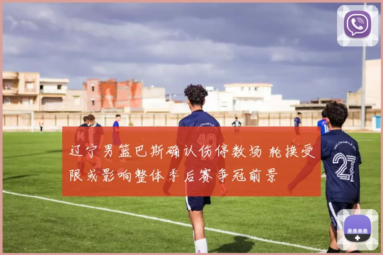 辽宁男篮巴斯确认伤停数场 轮换受限或影响整体季后赛争冠前景