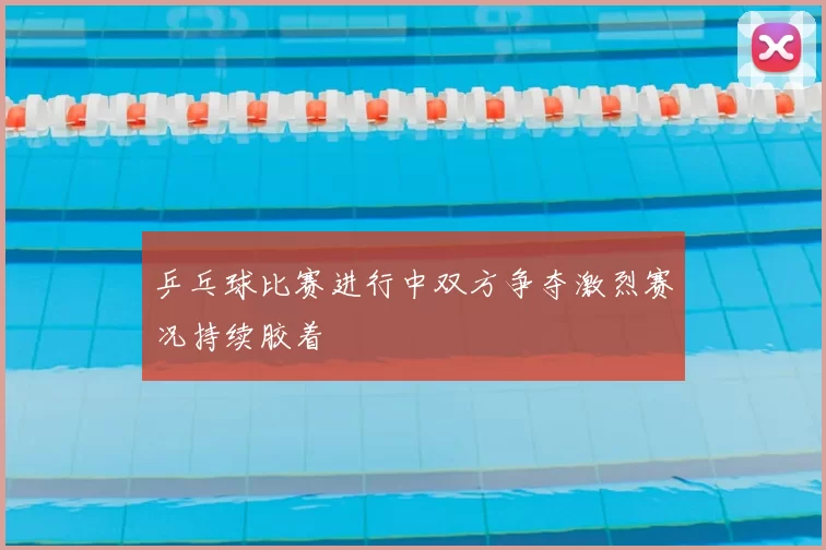 乒乓球比赛进行中双方争夺激烈赛况持续胶着