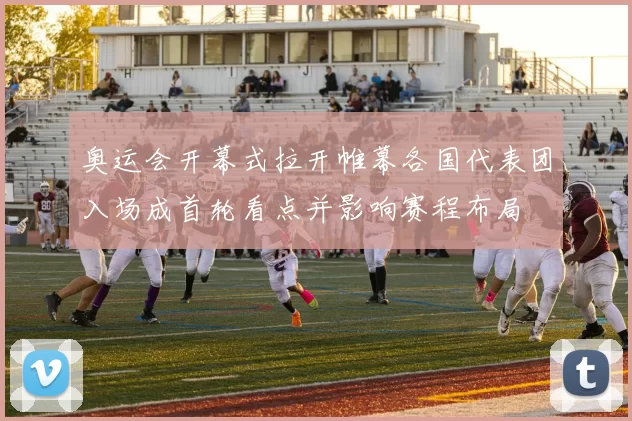 奥运会开幕式拉开帷幕各国代表团入场成首轮看点并影响赛程布局