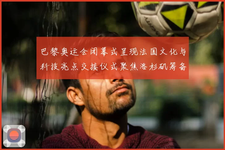 巴黎奥运会闭幕式呈现法国文化与科技亮点交接仪式聚焦洛杉矶筹备