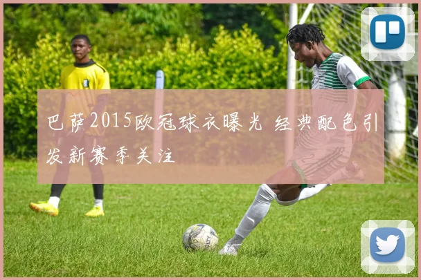 巴萨2015欧冠球衣曝光 经典配色引发新赛季关注