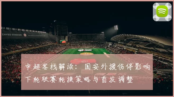中超客栈解读：国安外援伤停影响下轮联赛轮换策略与首发调整
