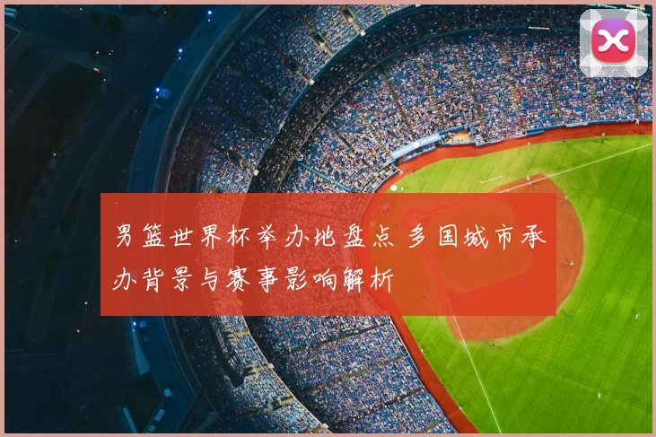 男篮世界杯举办地盘点 多国城市承办背景与赛事影响解析