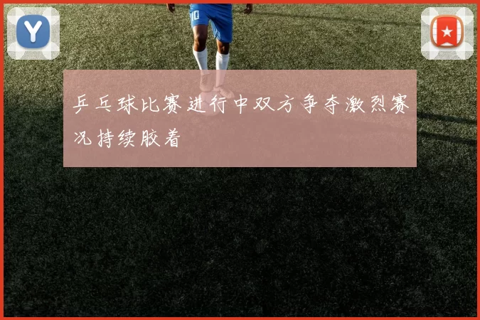 乒乓球比赛进行中双方争夺激烈赛况持续胶着