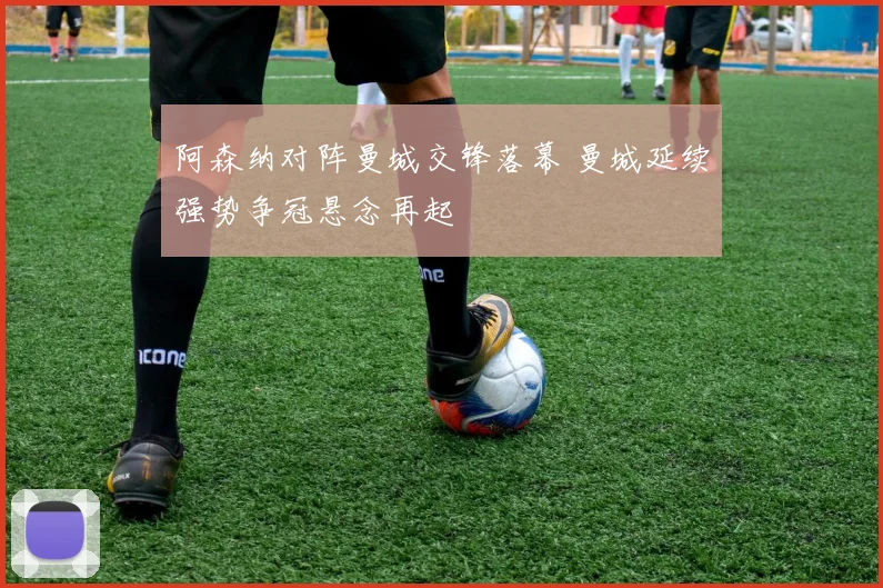 阿森纳对阵曼城交锋落幕 曼城延续强势争冠悬念再起