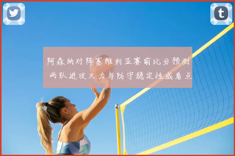 阿森纳对阵塞维利亚赛前比分预测 两队进攻火力与防守稳定性成看点