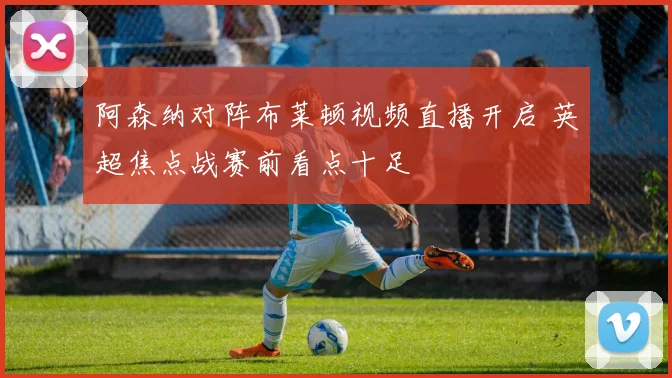 阿森纳对阵布莱顿视频直播开启 英超焦点战赛前看点十足