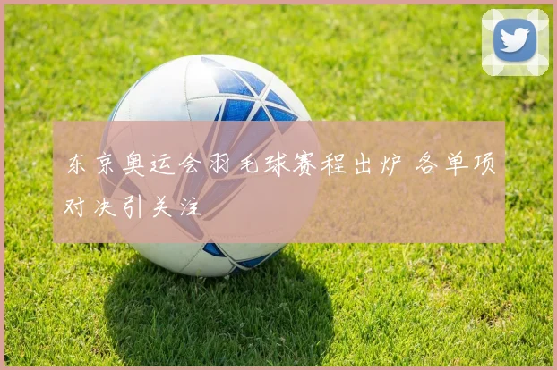 东京奥运会羽毛球赛程出炉 各单项对决引关注