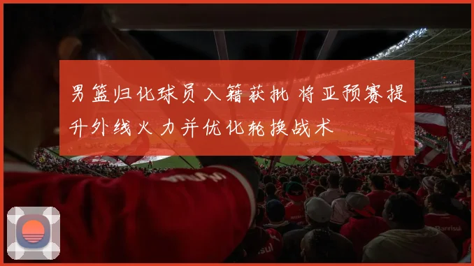 男篮归化球员入籍获批 将亚预赛提升外线火力并优化轮换战术