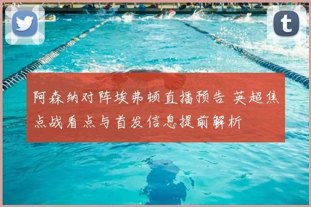 阿森纳对阵埃弗顿直播预告 英超焦点战看点与首发信息提前解析