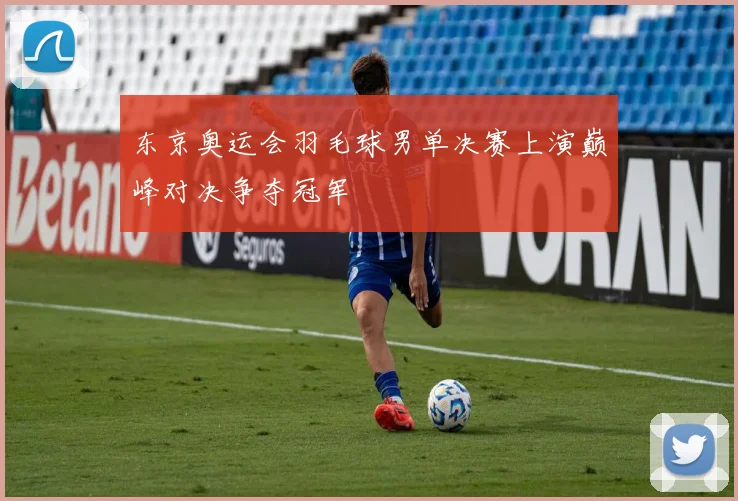东京奥运会羽毛球男单决赛上演巅峰对决争夺冠军