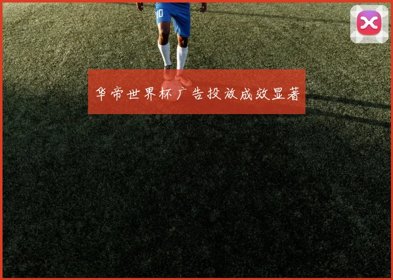 华帝世界杯广告投放成效显著