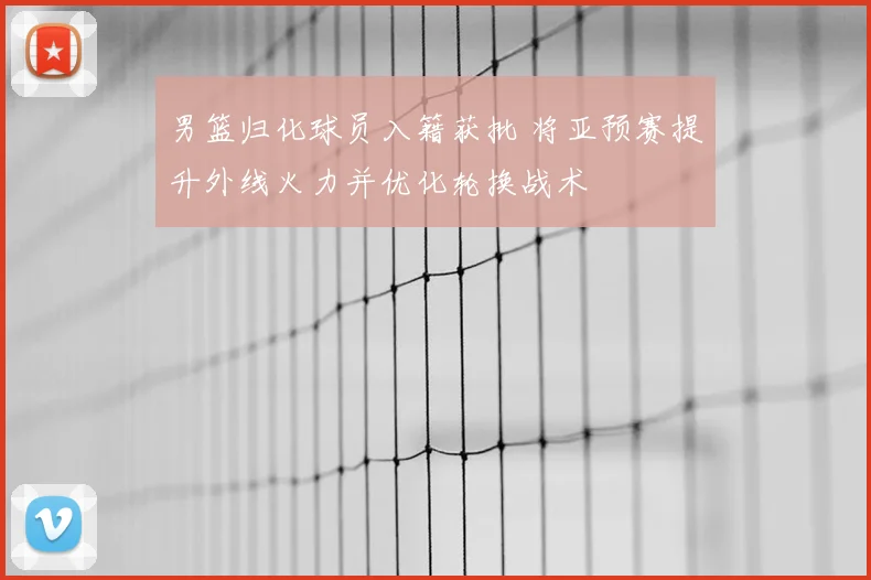 男篮归化球员入籍获批 将亚预赛提升外线火力并优化轮换战术