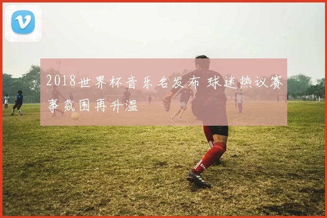 2018世界杯音乐名发布 球迷热议赛事氛围再升温