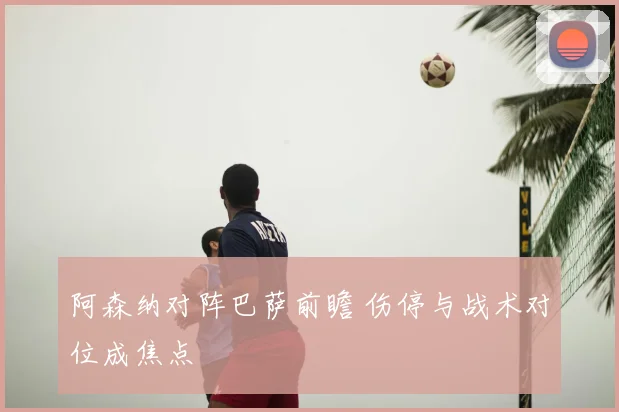 阿森纳对阵巴萨前瞻 伤停与战术对位成焦点