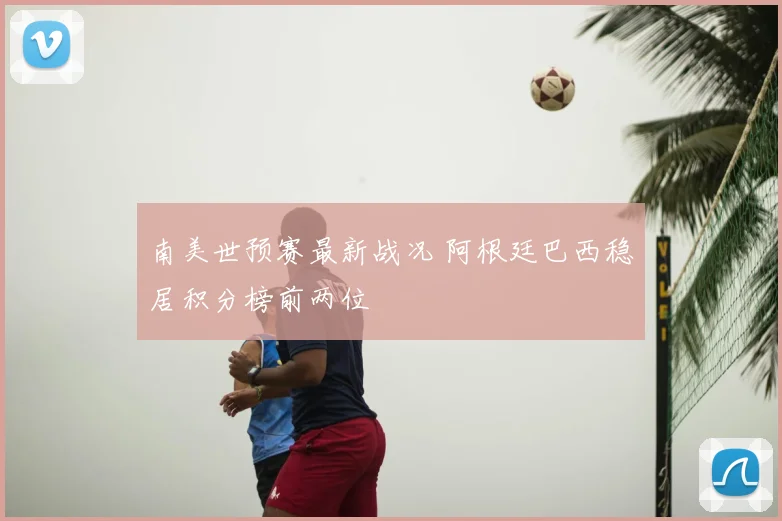 南美世预赛最新战况 阿根廷巴西稳居积分榜前两位