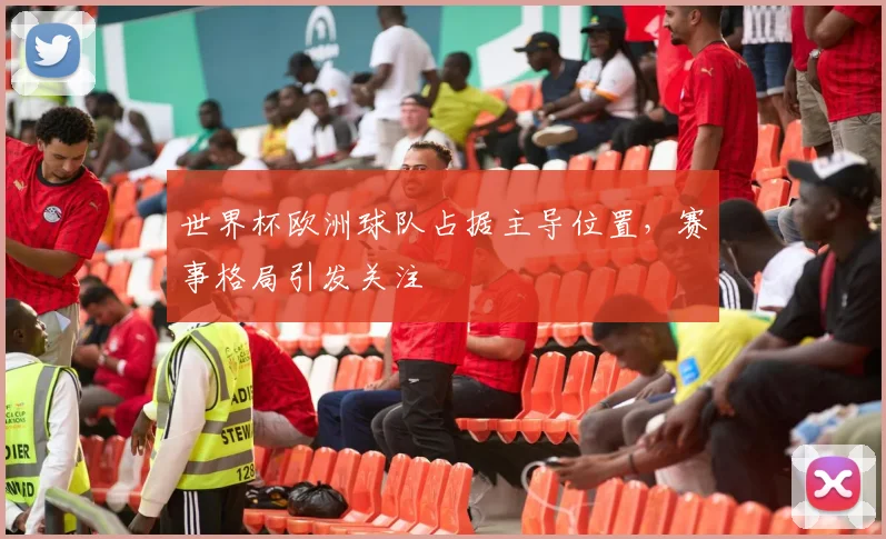 世界杯欧洲球队占据主导位置,赛事格局引发关注